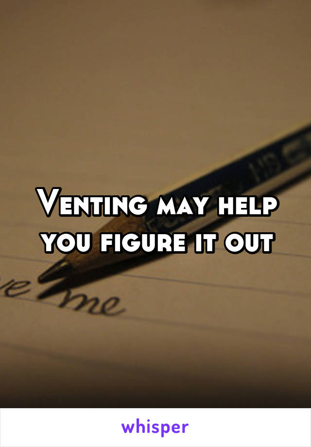 Venting may help you figure it out