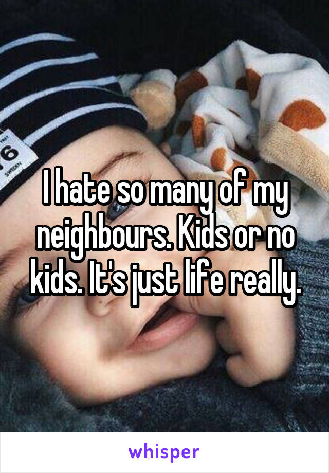 I hate so many of my neighbours. Kids or no kids. It's just life really.