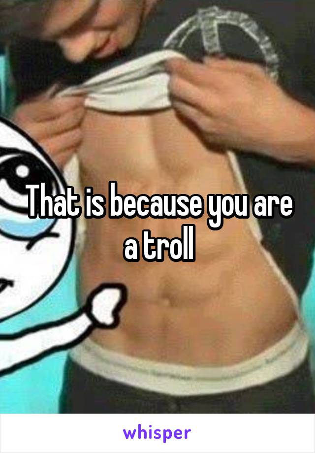 That is because you are a troll