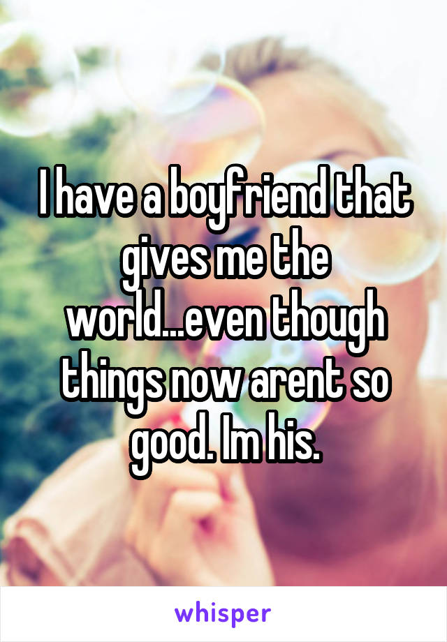 I have a boyfriend that gives me the world...even though things now arent so good. Im his.