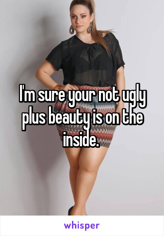 I'm sure your not ugly plus beauty is on the inside. 