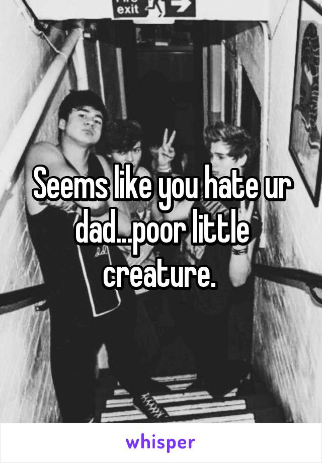 Seems like you hate ur dad...poor little creature. 