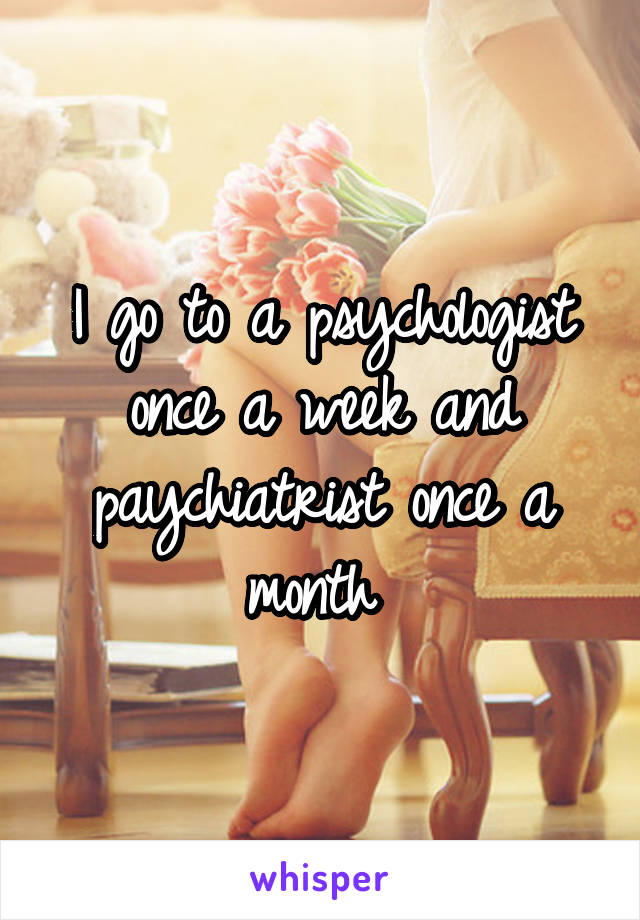 I go to a psychologist once a week and paychiatrist once a month 