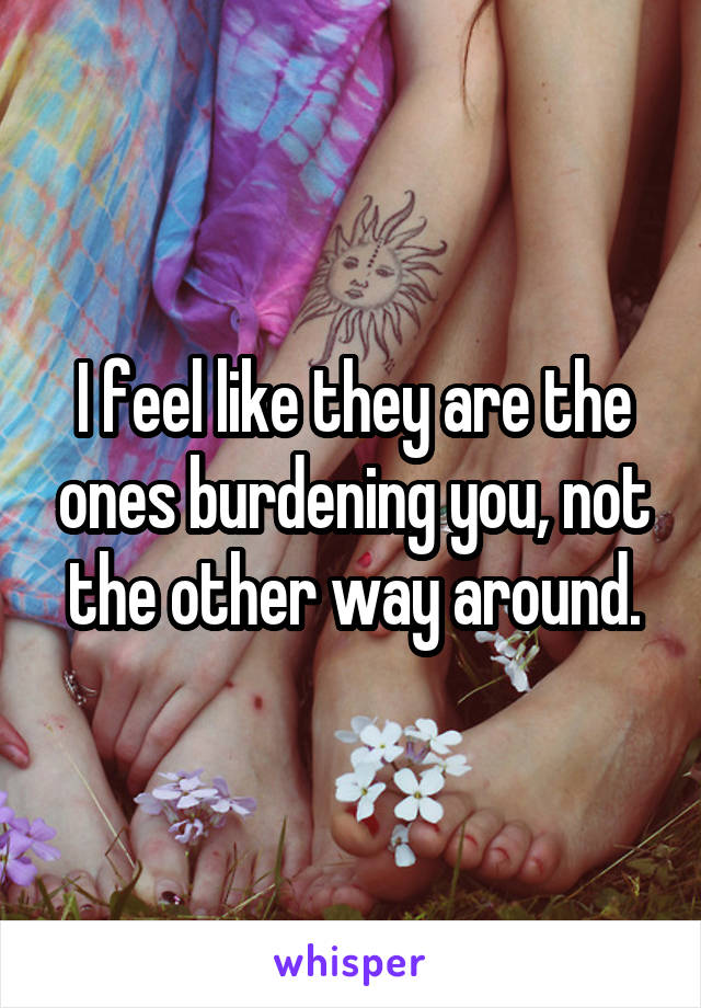 I feel like they are the ones burdening you, not the other way around.