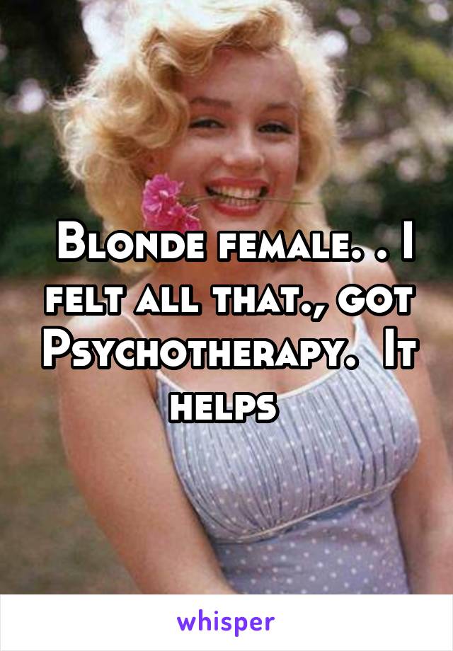  Blonde female. . I felt all that., got Psychotherapy.  It helps 