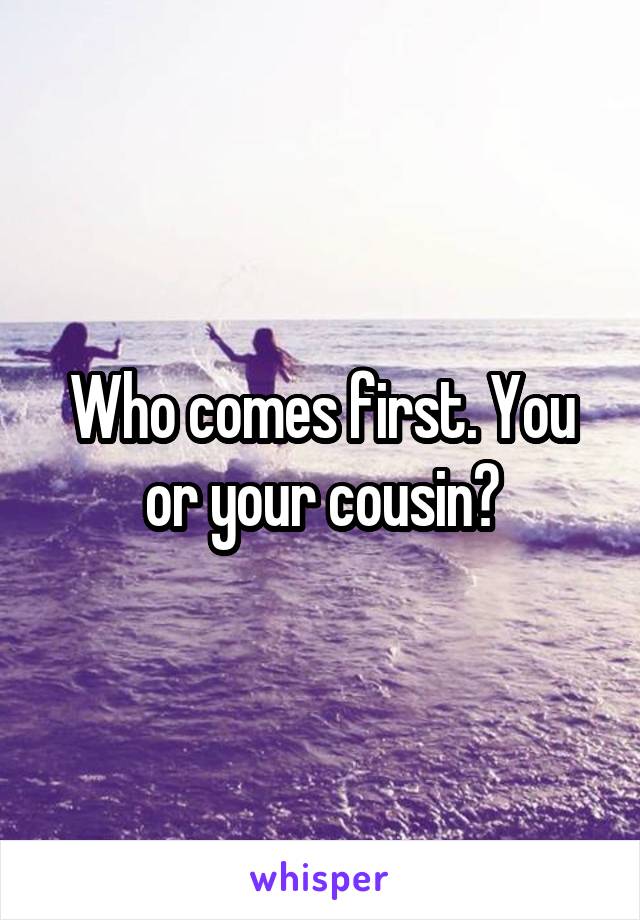 Who comes first. You or your cousin?
