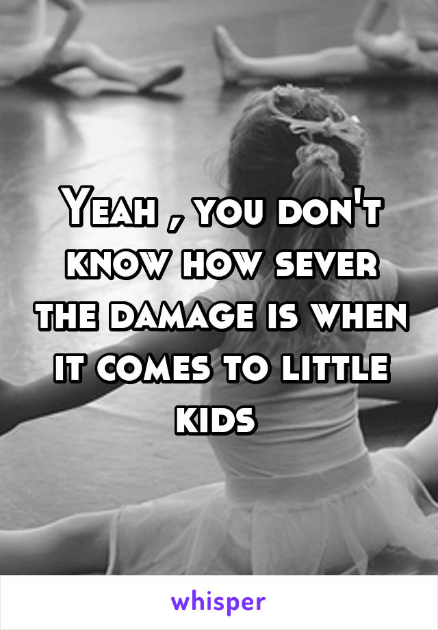 Yeah , you don't know how sever the damage is when it comes to little kids 