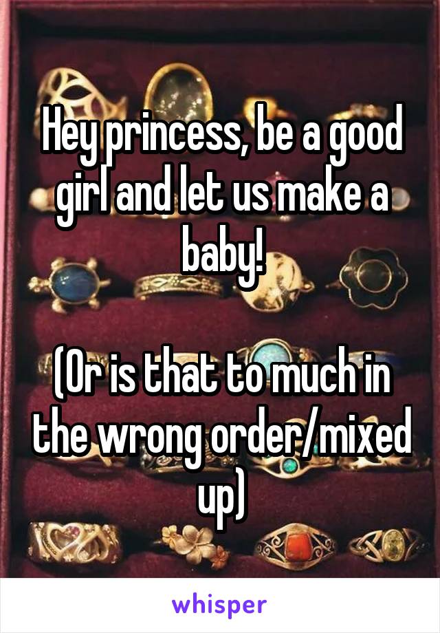 Hey princess, be a good girl and let us make a baby!

(Or is that to much in the wrong order/mixed up)