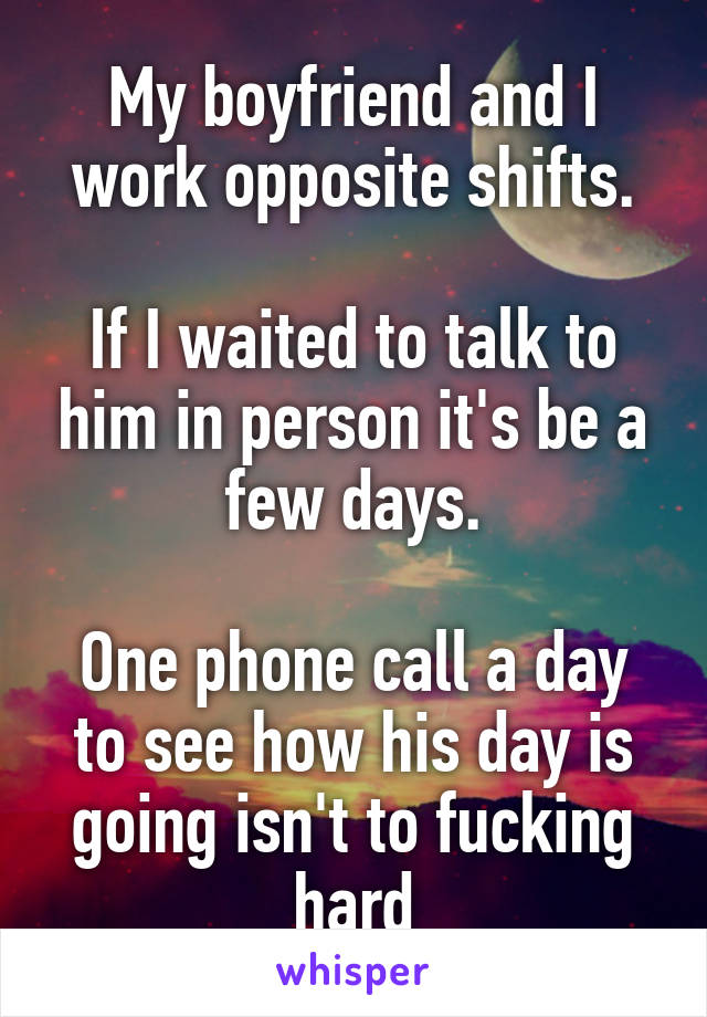 My boyfriend and I work opposite shifts.

If I waited to talk to him in person it's be a few days.

One phone call a day to see how his day is going isn't to fucking hard