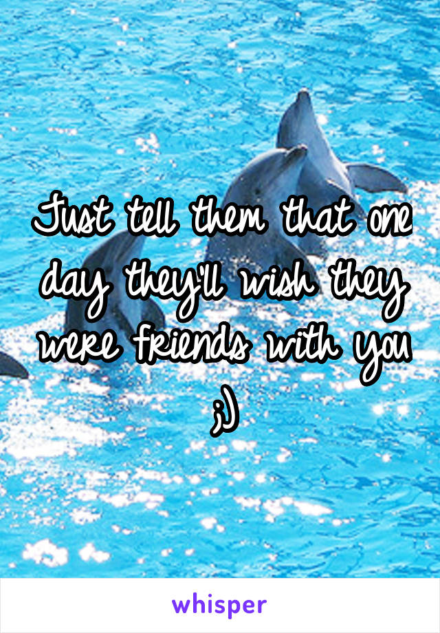 Just tell them that one day they'll wish they were friends with you ;)