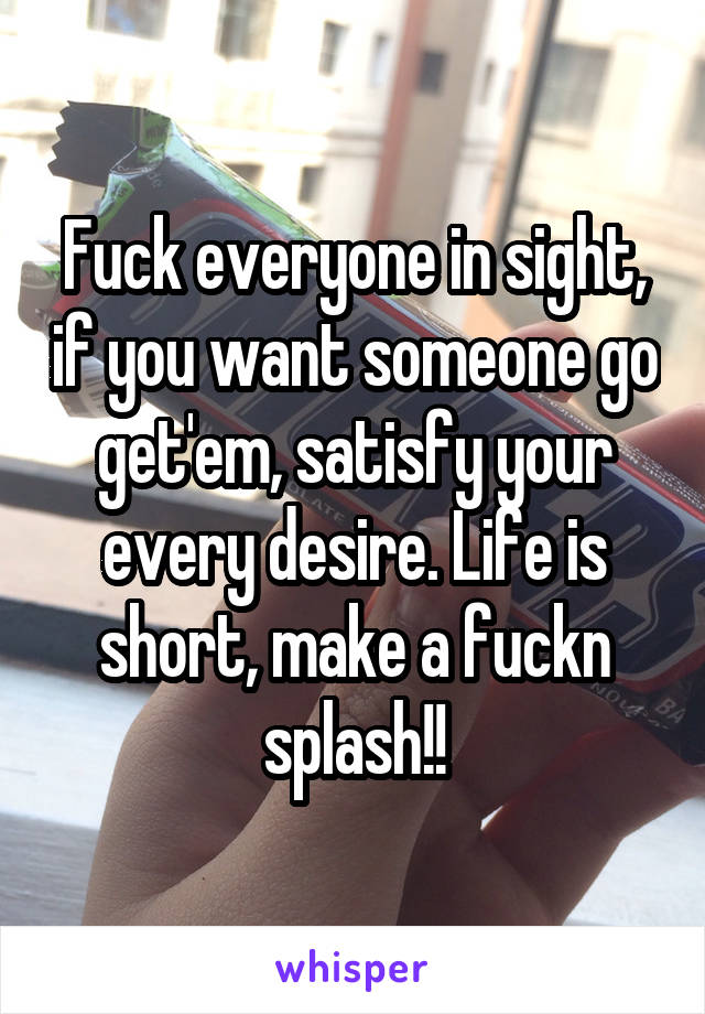 Fuck everyone in sight, if you want someone go get'em, satisfy your every desire. Life is short, make a fuckn splash!!