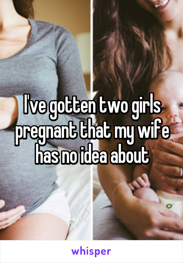 I've gotten two girls pregnant that my wife has no idea about