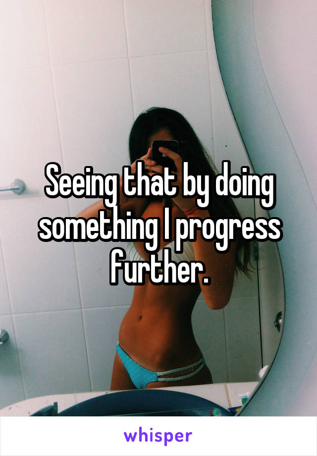 Seeing that by doing something I progress further.