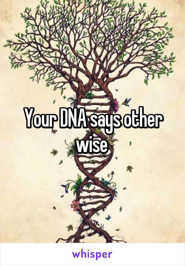 Your DNA says other wise 