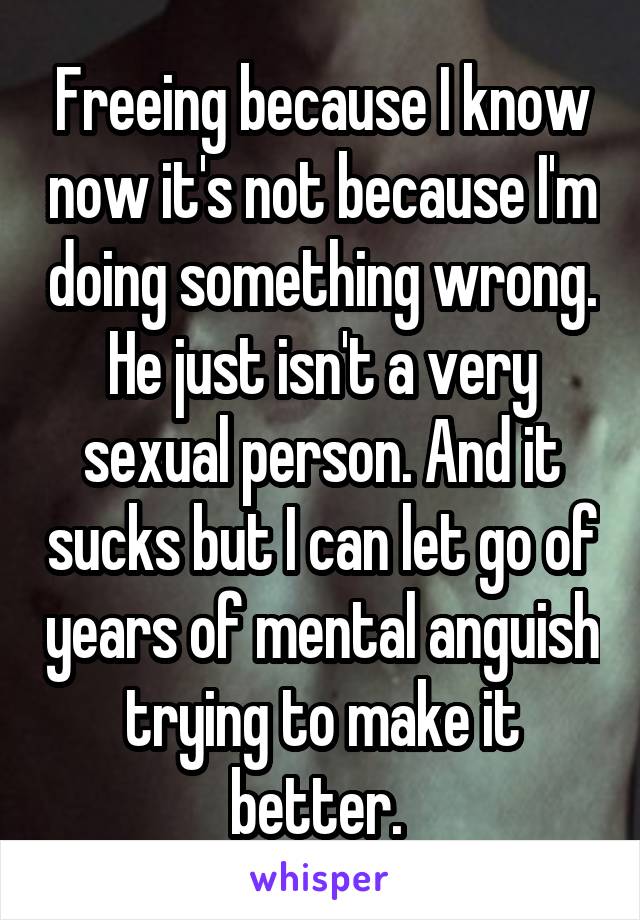 Freeing because I know now it's not because I'm doing something wrong. He just isn't a very sexual person. And it sucks but I can let go of years of mental anguish trying to make it better. 