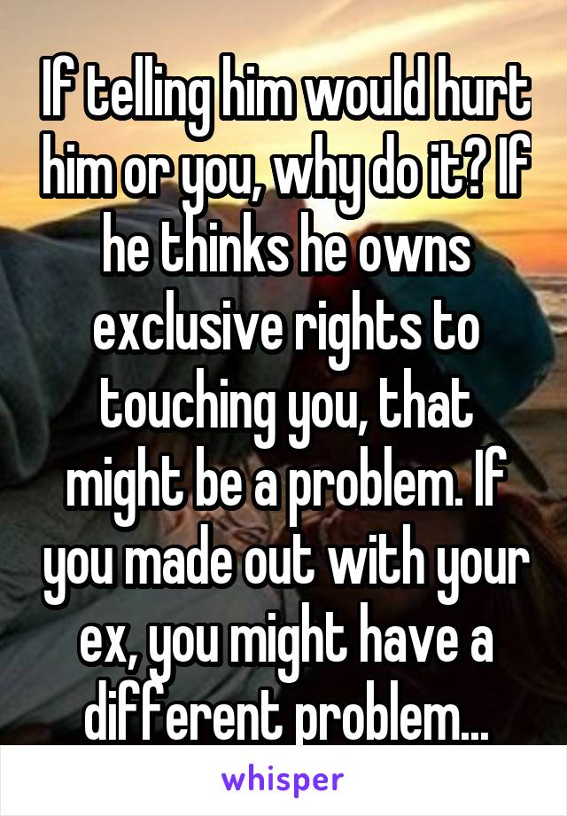 If telling him would hurt him or you, why do it? If he thinks he owns exclusive rights to touching you, that might be a problem. If you made out with your ex, you might have a different problem...
