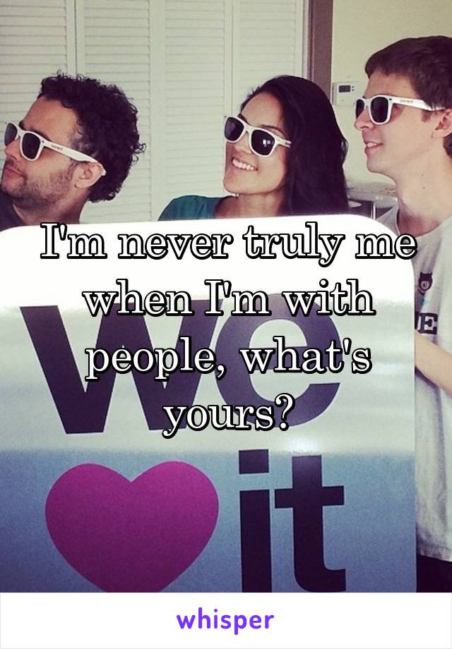 I'm never truly me when I'm with people, what's yours?