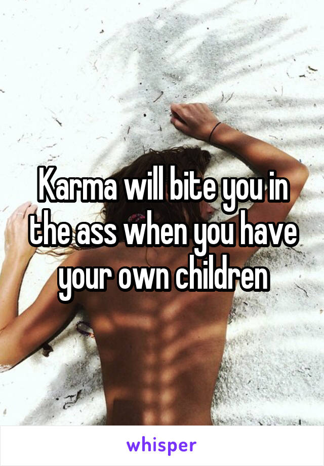 Karma will bite you in the ass when you have your own children