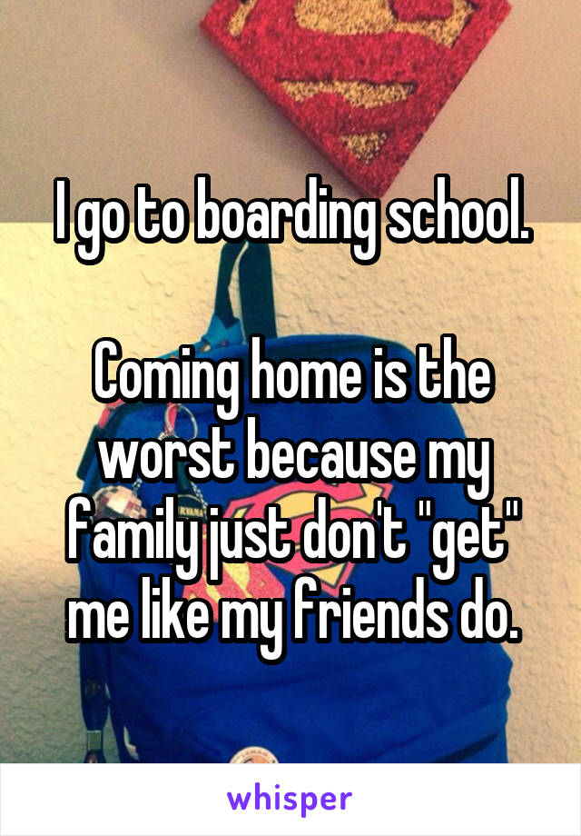 I go to boarding school.

Coming home is the worst because my family just don't "get" me like my friends do.
