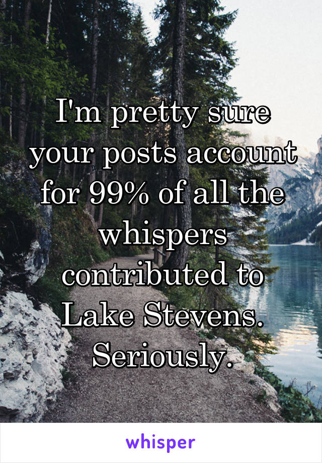 I'm pretty sure your posts account for 99% of all the whispers contributed to Lake Stevens. Seriously.