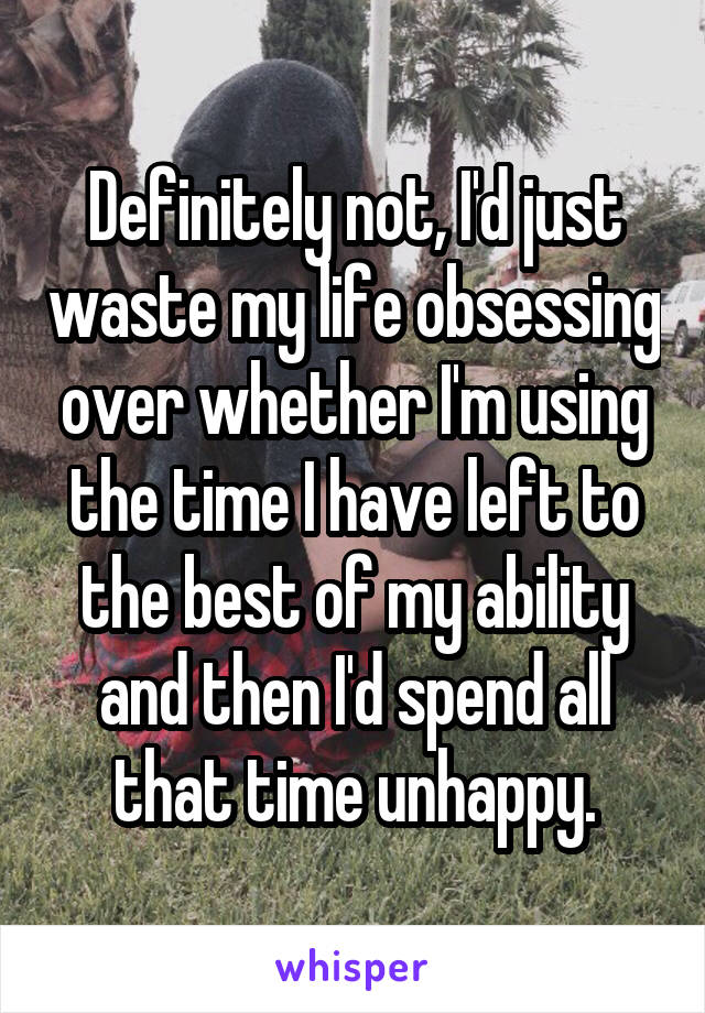 Definitely not, I'd just waste my life obsessing over whether I'm using the time I have left to the best of my ability and then I'd spend all that time unhappy.