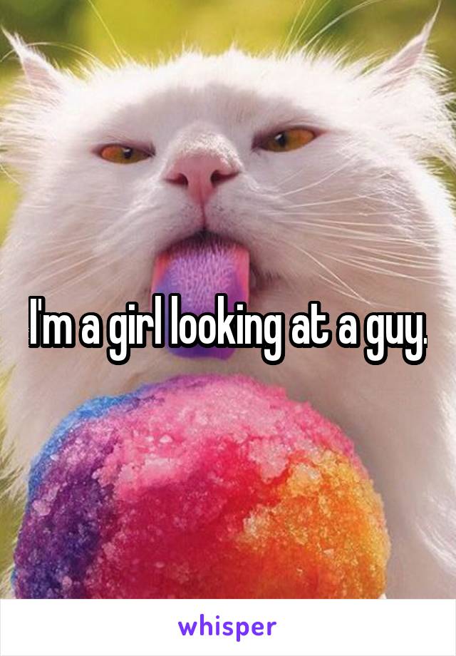 I'm a girl looking at a guy.