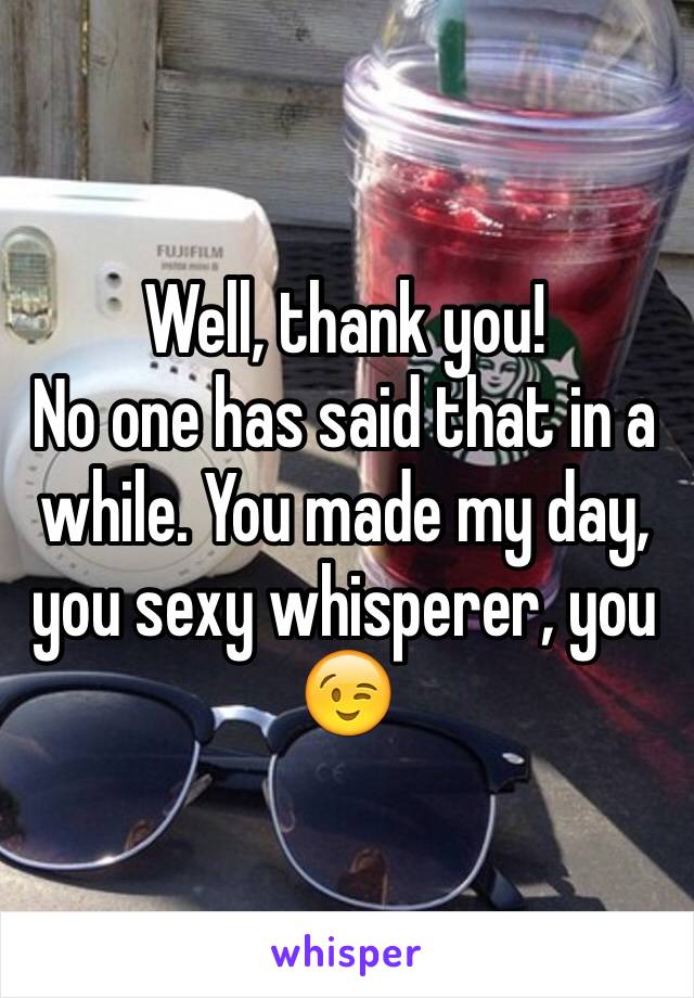 Well, thank you! 
No one has said that in a while. You made my day, you sexy whisperer, you 😉