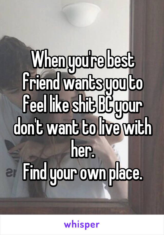 When you're best friend wants you to feel like shit BC your don't want to live with her.
Find your own place.