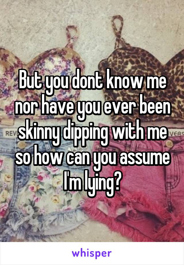 But you dont know me nor have you ever been skinny dipping with me so how can you assume I'm lying?