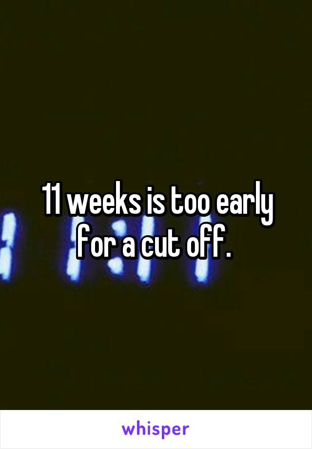 11 weeks is too early for a cut off. 