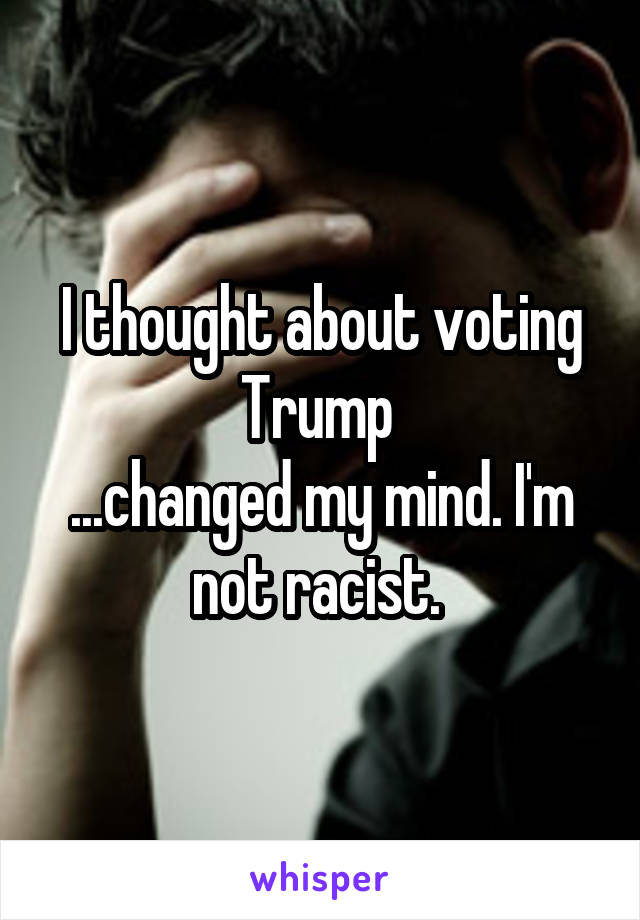 I thought about voting Trump 
...changed my mind. I'm not racist. 