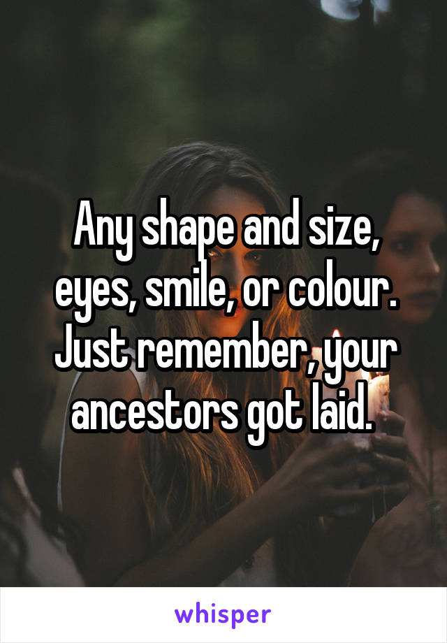 Any shape and size, eyes, smile, or colour. Just remember, your ancestors got laid. 