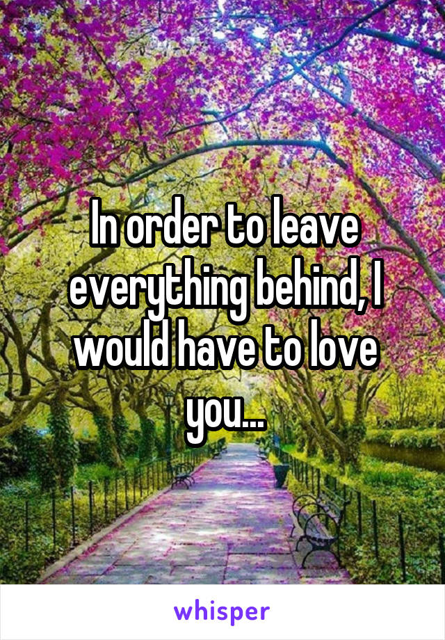 In order to leave everything behind, I would have to love you...