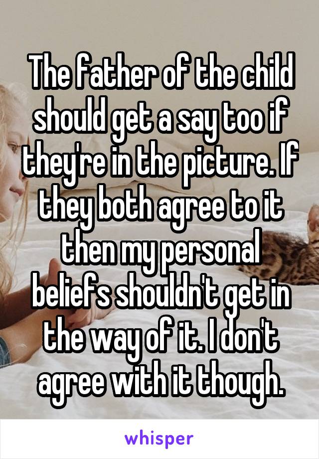 The father of the child should get a say too if they're in the picture. If they both agree to it then my personal beliefs shouldn't get in the way of it. I don't agree with it though.