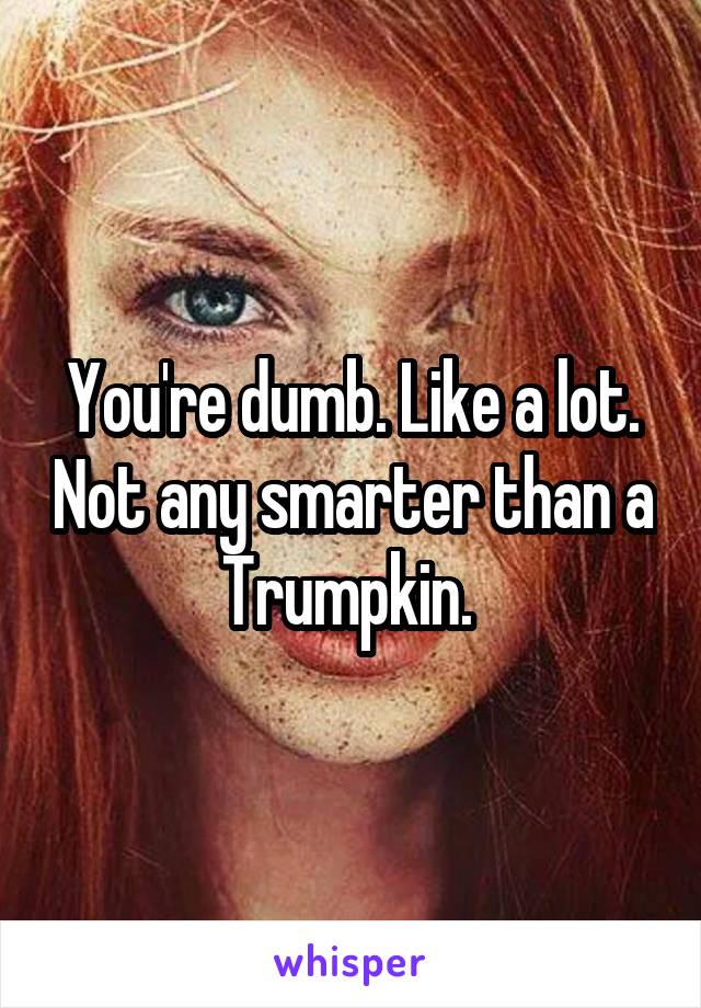 You're dumb. Like a lot. Not any smarter than a Trumpkin. 