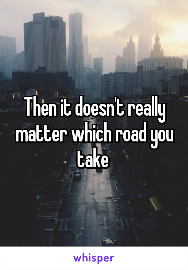Then it doesn't really matter which road you take 