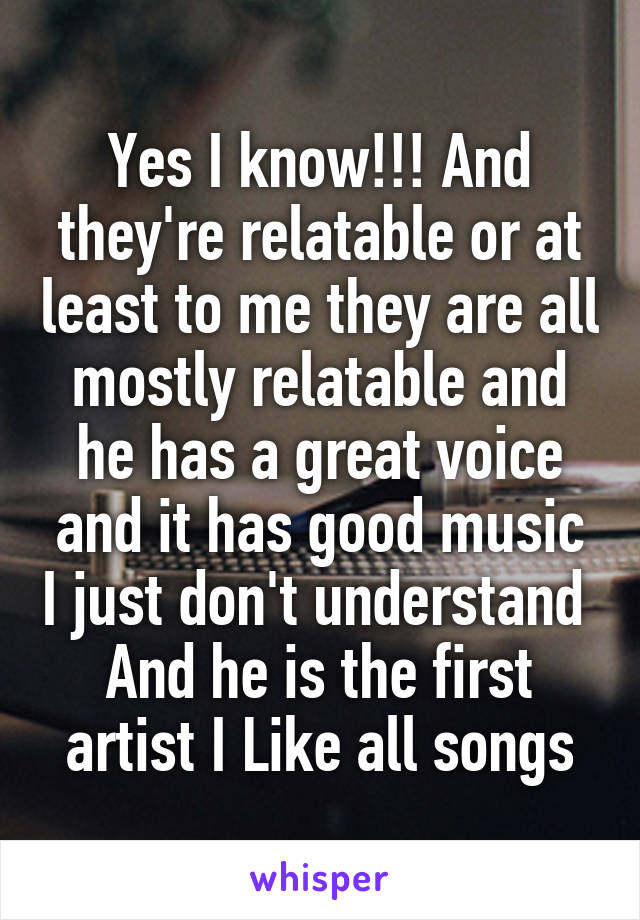 Yes I know!!! And they're relatable or at least to me they are all mostly relatable and he has a great voice and it has good music I just don't understand 
And he is the first artist I Like all songs