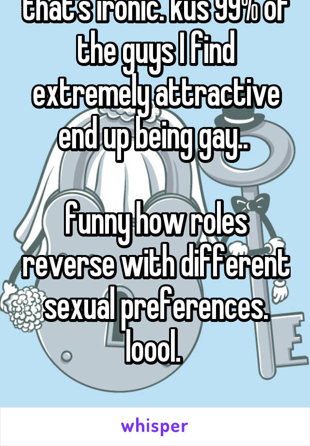 that's ironic. kus 99% of the guys I find extremely attractive end up being gay.. 

funny how roles reverse with different sexual preferences. loool. 

18F