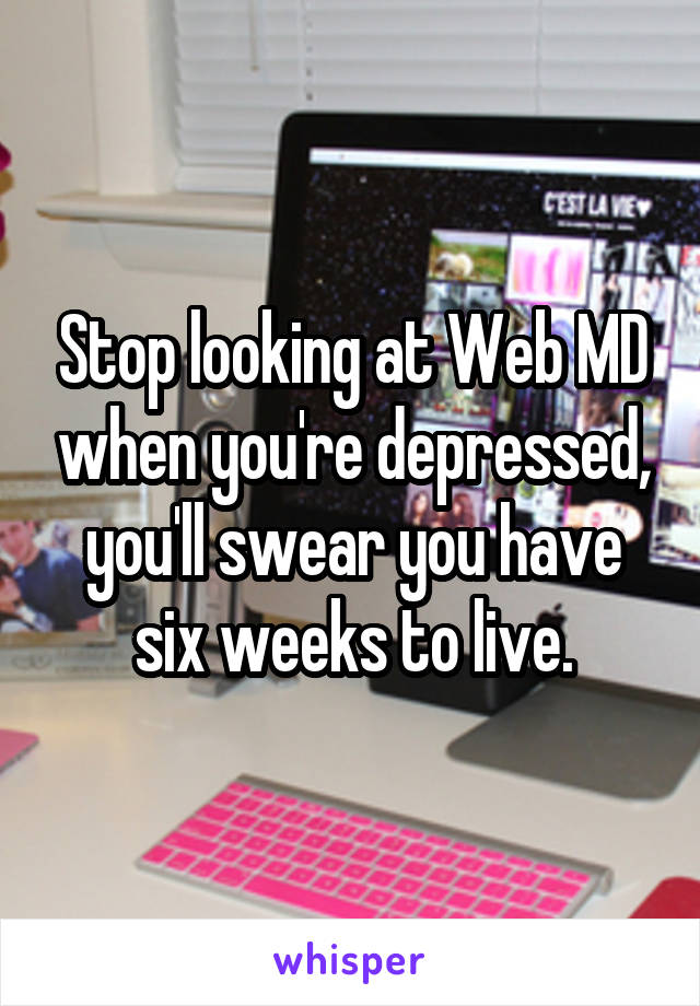 Stop looking at Web MD when you're depressed, you'll swear you have six weeks to live.