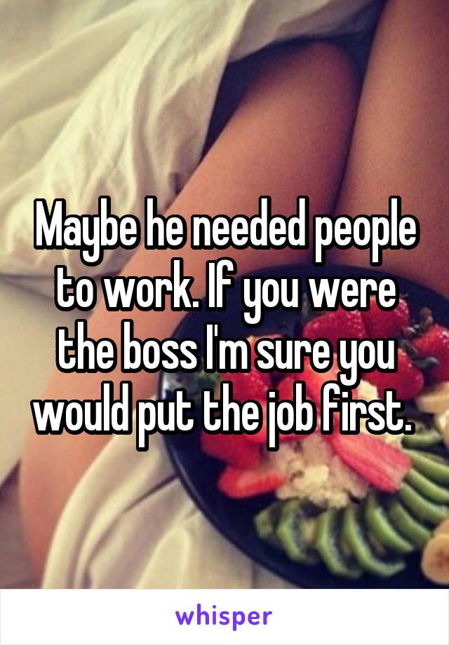 Maybe he needed people to work. If you were the boss I'm sure you would put the job first. 