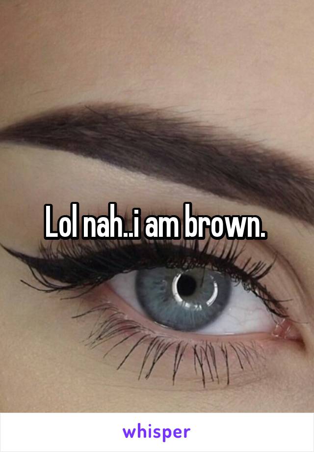 Lol nah..i am brown. 