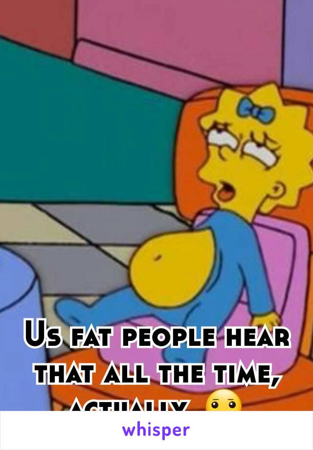 Us fat people hear that all the time, actually. 😐