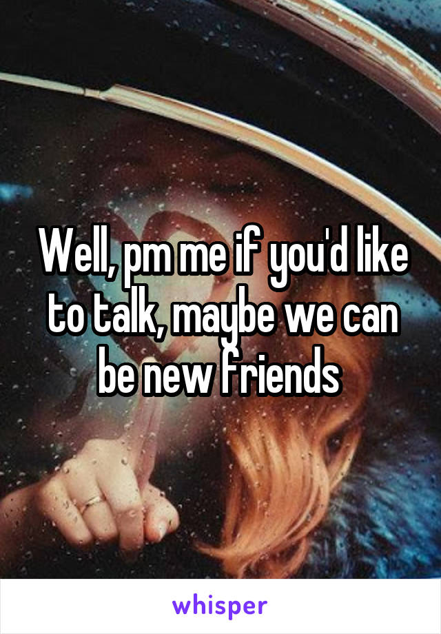 Well, pm me if you'd like to talk, maybe we can be new friends 