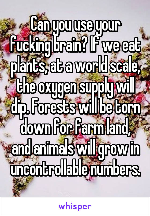 Can you use your fucking brain? If we eat plants, at a world scale, the oxygen supply will dip. Forests will be torn down for farm land, and animals will grow in uncontrollable numbers. 