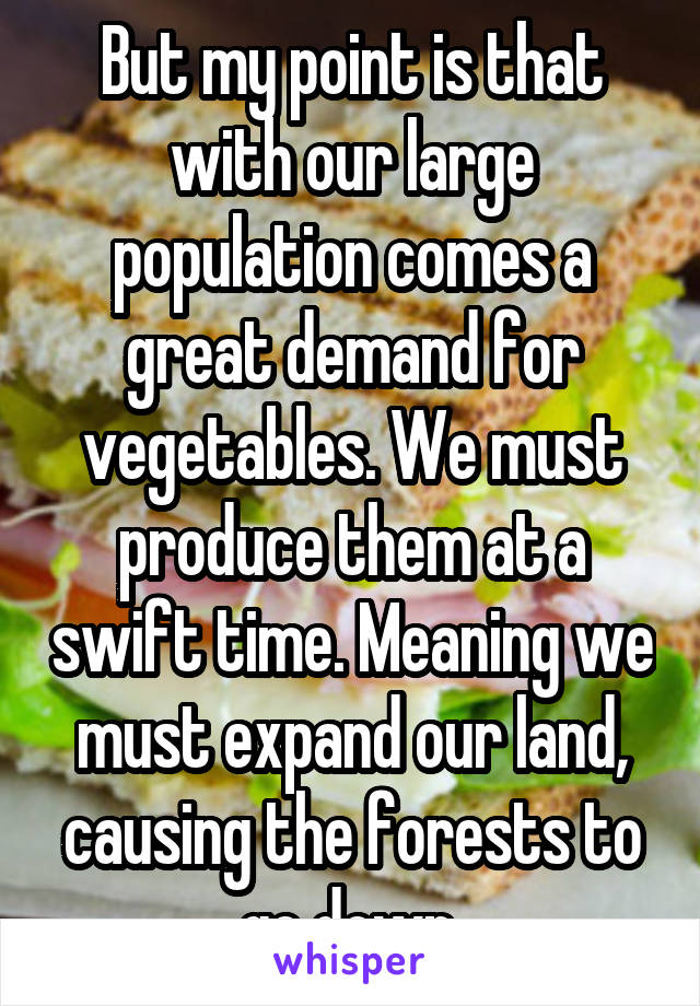 But my point is that with our large population comes a great demand for vegetables. We must produce them at a swift time. Meaning we must expand our land, causing the forests to go down.