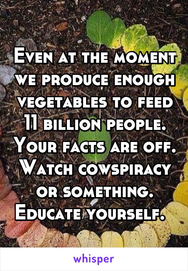 Even at the moment we produce enough vegetables to feed 11 billion people. Your facts are off. Watch cowspiracy or something. Educate yourself.  