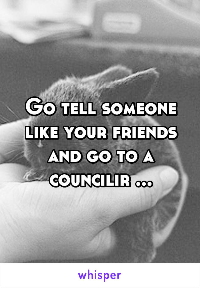 Go tell someone like your friends and go to a councilir ...