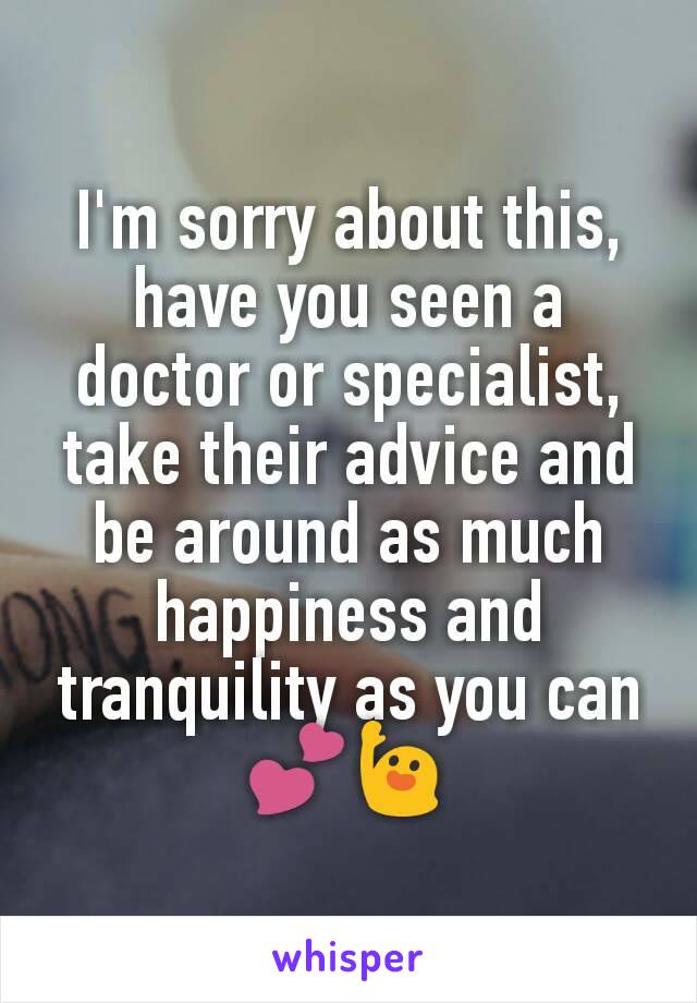 I'm sorry about this, have you seen a doctor or specialist, take their advice and be around as much happiness and tranquility as you can💕🙋