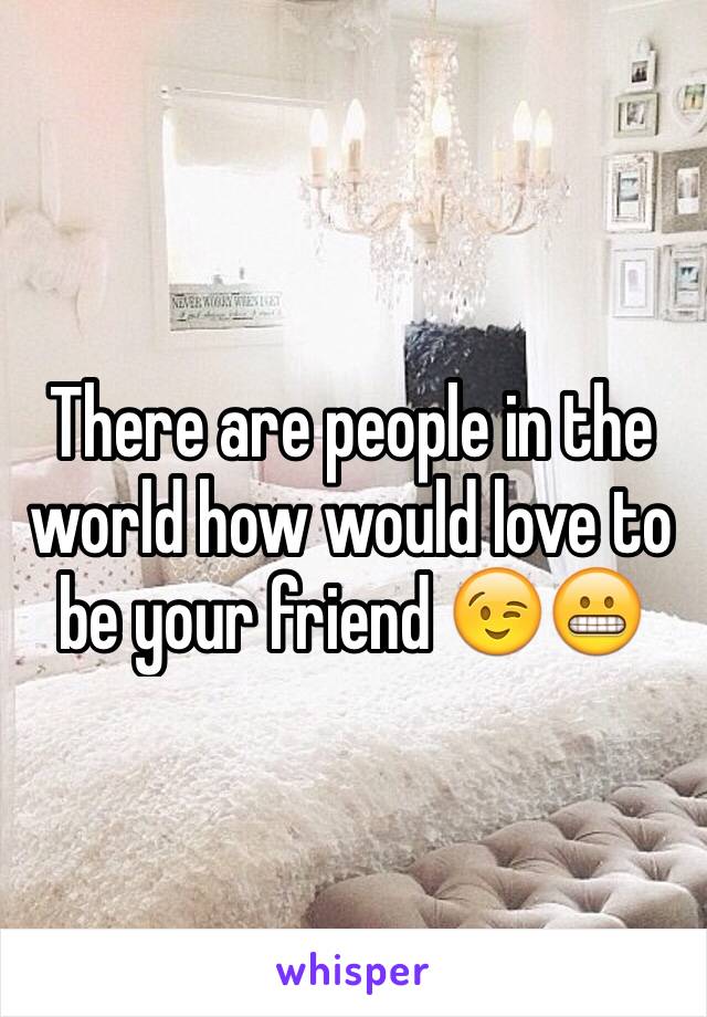 There are people in the world how would love to be your friend 😉😬