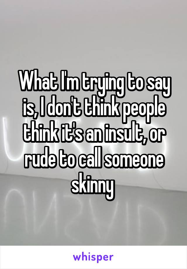 What I'm trying to say is, I don't think people think it's an insult, or rude to call someone skinny 
